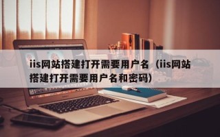 温岭iis网站搭建打开需要用户名（iis网站搭建打开需要用户名和密码）